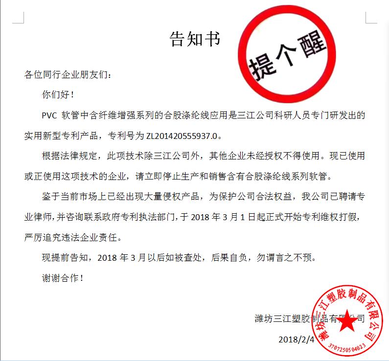 告知書(shū)

各位同行企業(yè)朋友們：
    你們好！
    PVC軟管中含纖維增強(qiáng)系列的合股滌綸線(xiàn)應(yīng)用是三江公司科研人員專(zhuān)門(mén)研發(fā)出的實(shí)用新型專(zhuān)利產(chǎn)品，專(zhuān)利號(hào)為ZL201420555937.0。
    根據(jù)法律規(guī)定，此項(xiàng)技術(shù)除三江公司外，其他企業(yè)未經(jīng)授權(quán)不得使用。現(xiàn)已使用或正使用這項(xiàng)技術(shù)的企業(yè)，請(qǐng)立即停止生產(chǎn)和銷(xiāo)售含有合股滌綸線(xiàn)系列軟管。
    鑒于當(dāng)前市場(chǎng)上已經(jīng)出現(xiàn)大量侵權(quán)產(chǎn)品，為保護(hù)公司合法權(quán)益，我公司已聘請(qǐng)專(zhuān)業(yè)律師，并咨詢(xún)聯(lián)系政府專(zhuān)利執(zhí)法部門(mén)，于2018年3月1日起正式開(kāi)始專(zhuān)利維權(quán)打假，嚴(yán)厲追究違法企業(yè)責(zé)任。
    現(xiàn)提前告知，2018年3月以后如被查處，后果自負(fù)，勿謂言之不預(yù)。
謝謝合作！

濰坊三江塑膠制品有限公司
                                             2018/2/4
